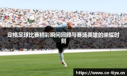 定格足球比赛精彩瞬间回顾与赛场英雄的荣耀时刻